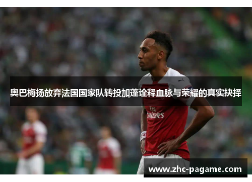 奥巴梅扬放弃法国国家队转投加蓬诠释血脉与荣耀的真实抉择 奥巴梅扬放弃法国国家队转投加蓬诠释血脉与荣耀的真实抉择