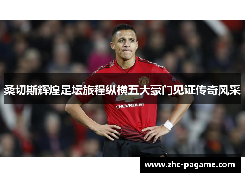 桑切斯辉煌足坛旅程纵横五大豪门见证传奇风采