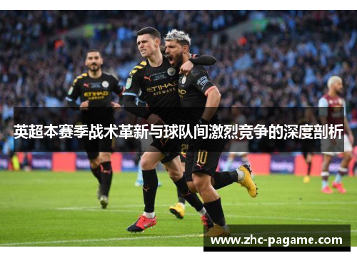 英超本赛季战术革新与球队间激烈竞争的深度剖析