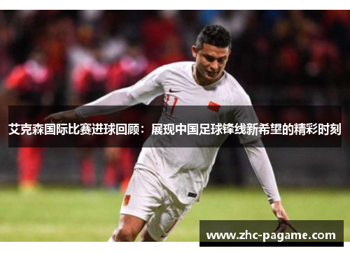 艾克森国际比赛进球回顾:展现中国足球锋线新希望的精彩时刻 艾克森国际比赛进球回顾:展现中国足球锋线新希望的精彩时刻
