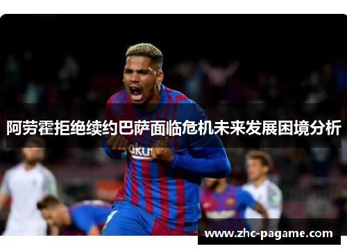 阿劳霍拒绝续约巴萨面临危机未来发展困境分析 阿劳霍拒绝续约巴萨面临危机未来发展困境分析